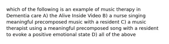 which of the following is an example of music therapy in Dementia care A) the Alive Inside Video B) a nurse singing meaningful precomposed music with a resident C) a music therapist using a meaningful precomposed song with a resident to evoke a positive emotional state D) all of the above