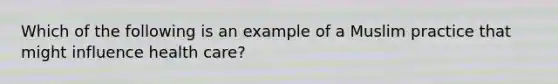 Which of the following is an example of a Muslim practice that might influence health care?