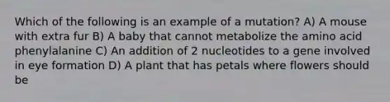 Which of the following is an example of a mutation? A) A mouse with extra fur B) A baby that cannot metabolize the amino acid phenylalanine C) An addition of 2 nucleotides to a gene involved in eye formation D) A plant that has petals where flowers should be