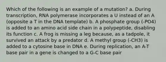 Which of the following is an example of a mutation? a. During transcription, RNA polymerase incorporates a U instead of an A (opposite a T in the DNA template) b. A phosphate group (-PO4) is added to an amino acid side chain in a polypeptide, disabling its function c. A frog is missing a leg because, as a tadpole, it survived an attack by a predator d. A methyl group (-CH3) is added to a cytosine base in DNA e. During replication, an A-T base pair in a gene is changed to a G-C base pair