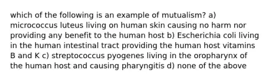 which of the following is an example of mutualism? a) micrococcus luteus living on human skin causing no harm nor providing any benefit to the human host b) Escherichia coli living in the human intestinal tract providing the human host vitamins B and K c) streptococcus pyogenes living in the oropharynx of the human host and causing pharyngitis d) none of the above