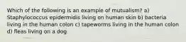 Which of the following is an example of mutualism? a) Staphylococcus epidermidis living on human skin b) bacteria living in the human colon c) tapeworms living in the human colon d) fleas living on a dog