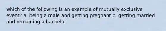 which of the following is an example of mutually exclusive event? a. being a male and getting pregnant b. getting married and remaining a bachelor