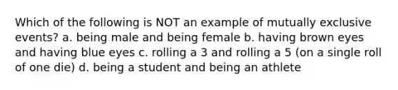 Which of the following is NOT an example of <a href='https://www.questionai.com/knowledge/ksIxF6M5Rk-mutually-exclusive-events' class='anchor-knowledge'>mutually exclusive events</a>? a. being male and being female b. having brown eyes and having blue eyes c. rolling a 3 and rolling a 5 (on a single roll of one die) d. being a student and being an athlete