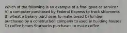 Which of the following is an example of a ﬁnal good or service? A) a computer purchased by Federal Express to track shipments B) wheat a bakery purchases to make bread C) lumber purchased by a construction company to used in building houses D) coffee beans Starbucks purchases to make coffee