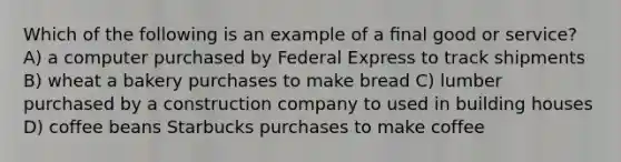 Which of the following is an example of a ﬁnal good or service? A) a computer purchased by Federal Express to track shipments B) wheat a bakery purchases to make bread C) lumber purchased by a construction company to used in building houses D) coffee beans Starbucks purchases to make coffee