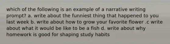 which of the following is an example of a narrative writing prompt? a. write about the funniest thing that happened to you last week b. write about how to grow your favorite flower .c write about what it would be like to be a fish d. write about why homework is good for shaping study habits