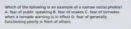 Which of the following is an example of a narrow social phobia? A. fear of public speaking B. fear of snakes C. fear of tornados when a tornado warning is in effect D. fear of generally functioning poorly in front of others