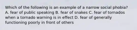 Which of the following is an example of a narrow social phobia? A. fear of public speaking B. fear of snakes C. fear of tornados when a tornado warning is in effect D. fear of generally functioning poorly in front of others