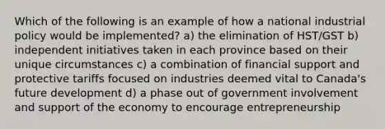 Which of the following is an example of how a national industrial policy would be implemented? a) the elimination of HST/GST b) independent initiatives taken in each province based on their unique circumstances c) a combination of financial support and protective tariffs focused on industries deemed vital to Canada's future development d) a phase out of government involvement and support of the economy to encourage entrepreneurship