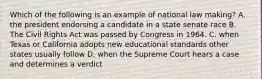 Which of the following is an example of national law making? A. the president endorsing a candidate in a state senate race B. The Civil Rights Act was passed by Congress in 1964. C. when Texas or California adopts new educational standards other states usually follow D. when the Supreme Court hears a case and determines a verdict