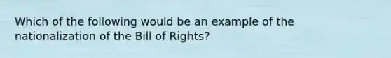 Which of the following would be an example of the nationalization of the Bill of Rights?