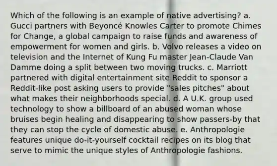 Which of the following is an example of native advertising? a. Gucci partners with Beyoncé Knowles Carter to promote Chimes for Change, a global campaign to raise funds and awareness of empowerment for women and girls. b. Volvo releases a video on television and the Internet of Kung Fu master Jean-Claude Van Damme doing a split between two moving trucks. c. Marriott partnered with digital entertainment site Reddit to sponsor a Reddit-like post asking users to provide "sales pitches" about what makes their neighborhoods special. d. A U.K. group used technology to show a billboard of an abused woman whose bruises begin healing and disappearing to show passers-by that they can stop the cycle of domestic abuse. e. Anthropologie features unique do-it-yourself cocktail recipes on its blog that serve to mimic the unique styles of Anthropologie fashions.