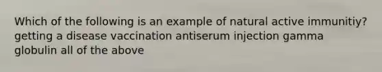 Which of the following is an example of natural active immunitiy? getting a disease vaccination antiserum injection gamma globulin all of the above