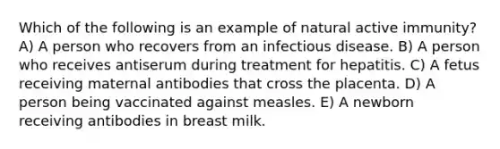 Which of the following is an example of natural active immunity? A) A person who recovers from an infectious disease. B) A person who receives antiserum during treatment for hepatitis. C) A fetus receiving maternal antibodies that cross the placenta. D) A person being vaccinated against measles. E) A newborn receiving antibodies in breast milk.