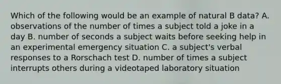 Which of the following would be an example of natural B data? A. observations of the number of times a subject told a joke in a day B. number of seconds a subject waits before seeking help in an experimental emergency situation C. a subject's verbal responses to a Rorschach test D. number of times a subject interrupts others during a videotaped laboratory situation