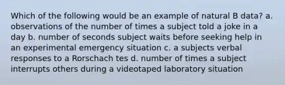 Which of the following would be an example of natural B data? a. observations of the number of times a subject told a joke in a day b. number of seconds subject waits before seeking help in an experimental emergency situation c. a subjects verbal responses to a Rorschach tes d. number of times a subject interrupts others during a videotaped laboratory situation