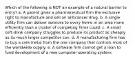 Which of the following is NOT an example of a natural barrier to entry? a. A patent gives a pharmaceutical firm the exclusive right to manufacture and sell an anticancer drug. b. A single utility firm can deliver services to every home in an area more efficiently than a cluster of competing firms could. c. A small soft-drink company struggles to produce its product as cheaply as its much larger competitor can. d. A manufacturing firm has to buy a rare metal from the one company that controls most of the worldwide supply. e. A software firm cannot get a loan to fund development of a new computer operating system.