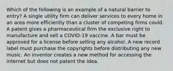 Which of the following is an example of a natural barrier to entry? A single utility firm can deliver services to every home in an area more efficiently than a cluster of competing firms could. A patent gives a pharmaceutical firm the exclusive right to manufacture and sell a COVID-19 vaccine. A bar must be approved for a license before selling any alcohol. A new record label must purchase the copyrights before distributing any new music. An inventor creates a new method for accessing the internet but does not patent the idea.