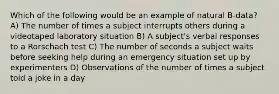 Which of the following would be an example of natural B-data? A) The number of times a subject interrupts others during a videotaped laboratory situation B) A subject's verbal responses to a Rorschach test C) The number of seconds a subject waits before seeking help during an emergency situation set up by experimenters D) Observations of the number of times a subject told a joke in a day