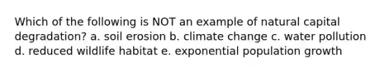 Which of the following is NOT an example of natural capital degradation? a. soil erosion b. climate change c. water pollution d. reduced wildlife habitat e. exponential population growth