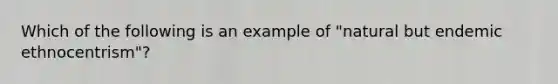 Which of the following is an example of "natural but endemic ethnocentrism"?