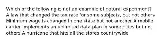 Which of the following is not an example of natural experiment? A law that changed the tax rate for some subjects, but not others Minimum wage is changed in one state but not another A mobile carrier implements an unlimited data plan in some cities but not others A hurricane that hits all the stores countrywide