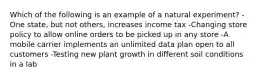 Which of the following is an example of a natural experiment? -One state, but not others, increases income tax -Changing store policy to allow online orders to be picked up in any store -A mobile carrier implements an unlimited data plan open to all customers -Testing new plant growth in different soil conditions in a lab