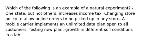 Which of the following is an example of a natural experiment? -One state, but not others, increases income tax -Changing store policy to allow online orders to be picked up in any store -A mobile carrier implements an unlimited data plan open to all customers -Testing new plant growth in different soil conditions in a lab