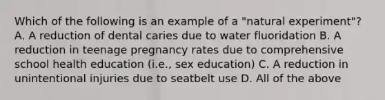 Which of the following is an example of a "natural experiment"? A. A reduction of dental caries due to water fluoridation B. A reduction in teenage pregnancy rates due to comprehensive school health education (i.e., sex education) C. A reduction in unintentional injuries due to seatbelt use D. All of the above