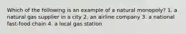 Which of the following is an example of a natural monopoly? 1. a natural gas supplier in a city 2. an airline company 3. a national fast-food chain 4. a local gas station