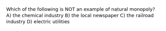 Which of the following is NOT an example of natural monopoly? A) the chemical industry B) the local newspaper C) the railroad industry D) electric utilities