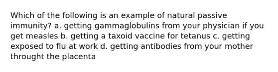 Which of the following is an example of natural passive immunity? a. getting gammaglobulins from your physician if you get measles b. getting a taxoid vaccine for tetanus c. getting exposed to flu at work d. getting antibodies from your mother throught the placenta