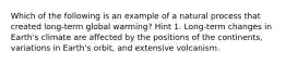 Which of the following is an example of a natural process that created long-term global warming? Hint 1. Long-term changes in Earth's climate are affected by the positions of the continents, variations in Earth's orbit, and extensive volcanism.