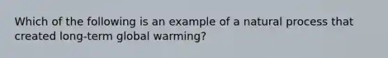 Which of the following is an example of a natural process that created long-term global warming?