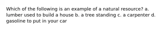 Which of the following is an example of a natural resource? a. lumber used to build a house b. a tree standing c. a carpenter d. gasoline to put in your car