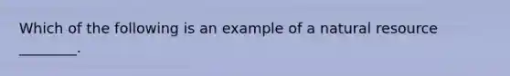 Which of the following is an example of a natural resource ________.