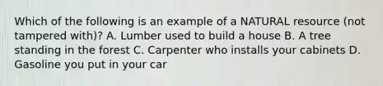 Which of the following is an example of a NATURAL resource (not tampered with)? A. Lumber used to build a house B. A tree standing in the forest C. Carpenter who installs your cabinets D. Gasoline you put in your car