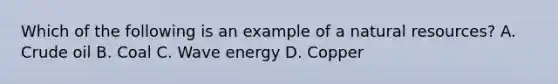 Which of the following is an example of a <a href='https://www.questionai.com/knowledge/k6l1d2KrZr-natural-resources' class='anchor-knowledge'>natural resources</a>? A. Crude oil B. Coal C. Wave energy D. Copper