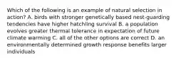 Which of the following is an example of natural selection in action? A. birds with stronger genetically based nest-guarding tendencies have higher hatchling survival B. a population evolves greater thermal tolerance in expectation of future climate warming C. all of the other options are correct D. an environmentally determined growth response benefits larger individuals