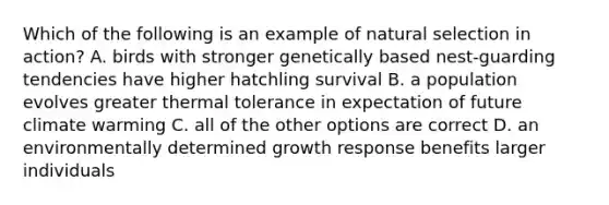 Which of the following is an example of natural selection in action? A. birds with stronger genetically based nest-guarding tendencies have higher hatchling survival B. a population evolves greater thermal tolerance in expectation of future climate warming C. all of the other options are correct D. an environmentally determined growth response benefits larger individuals