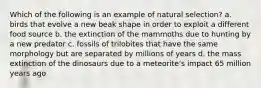 Which of the following is an example of natural selection? a. birds that evolve a new beak shape in order to exploit a different food source b. the extinction of the mammoths due to hunting by a new predator c. fossils of trilobites that have the same morphology but are separated by millions of years d. the mass extinction of the dinosaurs due to a meteorite's impact 65 million years ago