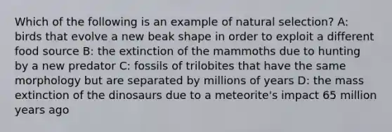 Which of the following is an example of natural selection? A: birds that evolve a new beak shape in order to exploit a different food source B: the extinction of the mammoths due to hunting by a new predator C: fossils of trilobites that have the same morphology but are separated by millions of years D: the mass extinction of the dinosaurs due to a meteorite's impact 65 million years ago