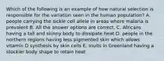 Which of the following is an example of how natural selection is responsible for the variation seen in the human population? A. people carrying the sickle cell allele in areas where malaria is prevalent B. All the answer options are correct. C. Africans having a tall and skinny body to dissipate heat D. people in the northern regions having less pigmented skin which allows vitamin D synthesis by skin cells E. Inuits in Greenland having a stockier body shape to retain heat