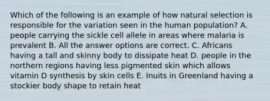 Which of the following is an example of how natural selection is responsible for the variation seen in the human population? A. people carrying the sickle cell allele in areas where malaria is prevalent B. All the answer options are correct. C. Africans having a tall and skinny body to dissipate heat D. people in the northern regions having less pigmented skin which allows vitamin D synthesis by skin cells E. Inuits in Greenland having a stockier body shape to retain heat