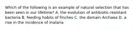 Which of the following is an example of natural selection that has been seen in our lifetime? A. the evolution of antibiotic-resistant bacteria B. feeding habits of finches C. the domain Archaea D. a rise in the incidence of malaria