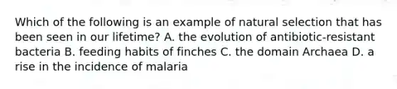 Which of the following is an example of natural selection that has been seen in our lifetime? A. the evolution of antibiotic-resistant bacteria B. feeding habits of finches C. the <a href='https://www.questionai.com/knowledge/kfXw10Rlnk-domain-archaea' class='anchor-knowledge'>domain archaea</a> D. a rise in the incidence of malaria