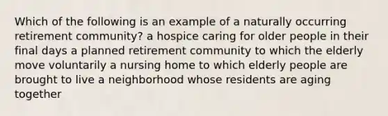 Which of the following is an example of a naturally occurring retirement community? a hospice caring for older people in their final days a planned retirement community to which the elderly move voluntarily a nursing home to which elderly people are brought to live a neighborhood whose residents are aging together