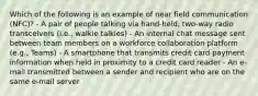 Which of the following is an example of near field communication (NFC)? - A pair of people talking via hand-held, two-way radio transceivers (i.e., walkie talkies) - An internal chat message sent between team members on a workforce collaboration platform (e.g., Teams) - A smartphone that transmits credit card payment information when held in proximity to a credit card reader - An e-mail transmitted between a sender and recipient who are on the same e-mail server