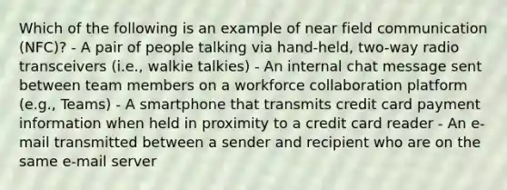 Which of the following is an example of near field communication (NFC)? - A pair of people talking via hand-held, two-way radio transceivers (i.e., walkie talkies) - An internal chat message sent between team members on a workforce collaboration platform (e.g., Teams) - A smartphone that transmits credit card payment information when held in proximity to a credit card reader - An e-mail transmitted between a sender and recipient who are on the same e-mail server